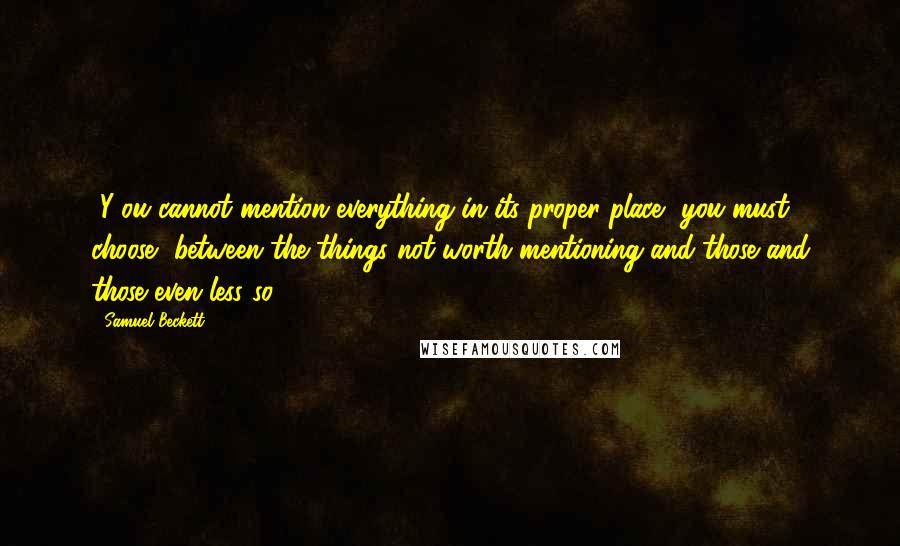 Samuel Beckett Quotes: [Y]ou cannot mention everything in its proper place, you must choose, between the things not worth mentioning and those and those even less so.