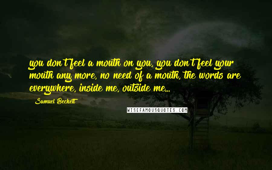 Samuel Beckett Quotes: you don't feel a mouth on you, you don't feel your mouth any more, no need of a mouth, the words are everywhere, inside me, outside me...