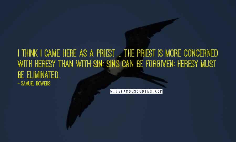 Samuel Bowers Quotes: I think I came here as a priest ... The priest is more concerned with heresy than with sin; sins can be forgiven; heresy must be eliminated.