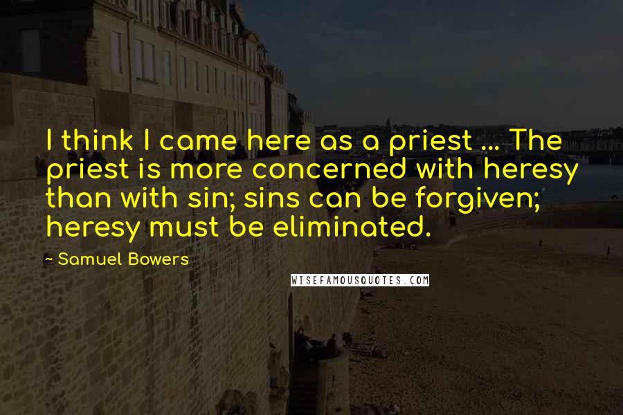 Samuel Bowers Quotes: I think I came here as a priest ... The priest is more concerned with heresy than with sin; sins can be forgiven; heresy must be eliminated.