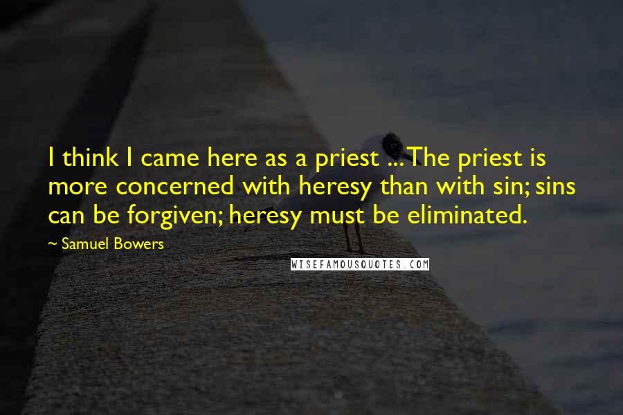 Samuel Bowers Quotes: I think I came here as a priest ... The priest is more concerned with heresy than with sin; sins can be forgiven; heresy must be eliminated.