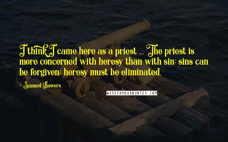 Samuel Bowers Quotes: I think I came here as a priest ... The priest is more concerned with heresy than with sin; sins can be forgiven; heresy must be eliminated.