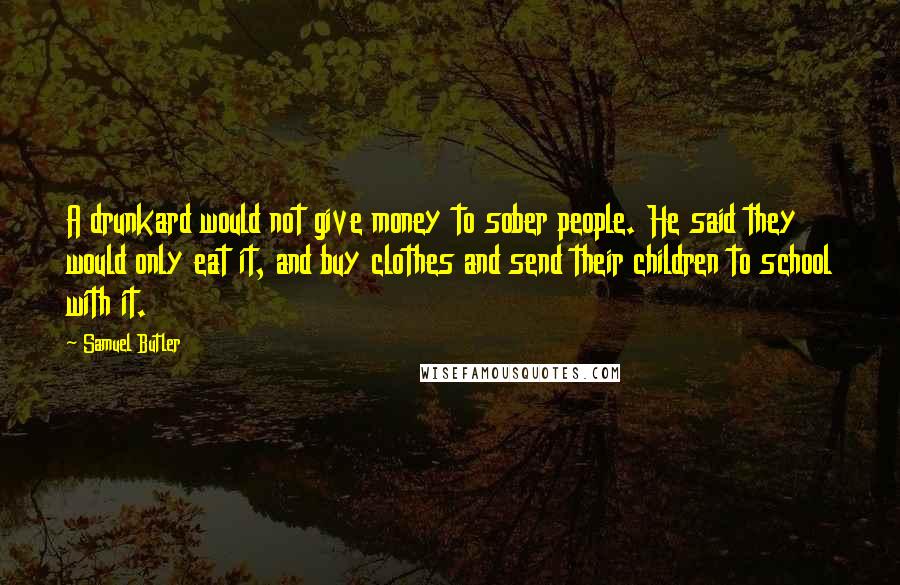 Samuel Butler Quotes: A drunkard would not give money to sober people. He said they would only eat it, and buy clothes and send their children to school with it.