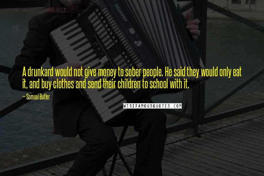 Samuel Butler Quotes: A drunkard would not give money to sober people. He said they would only eat it, and buy clothes and send their children to school with it.