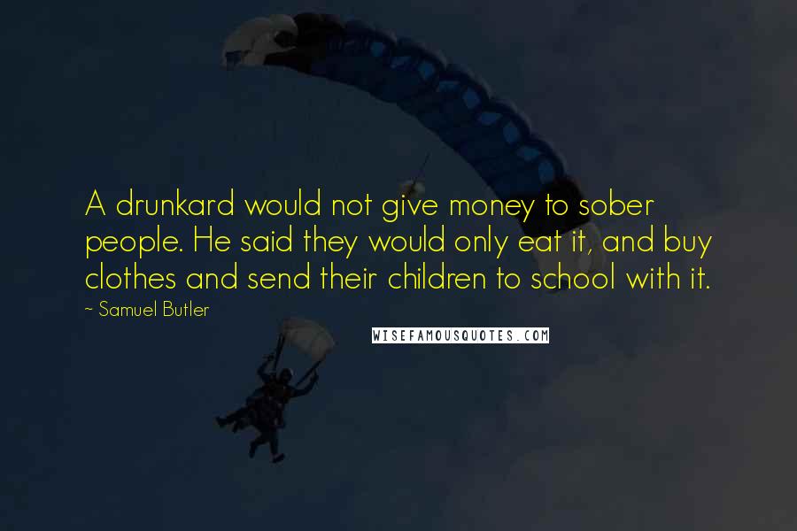 Samuel Butler Quotes: A drunkard would not give money to sober people. He said they would only eat it, and buy clothes and send their children to school with it.