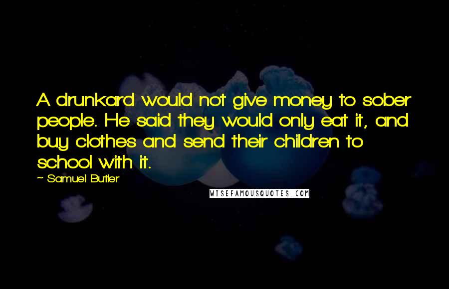 Samuel Butler Quotes: A drunkard would not give money to sober people. He said they would only eat it, and buy clothes and send their children to school with it.