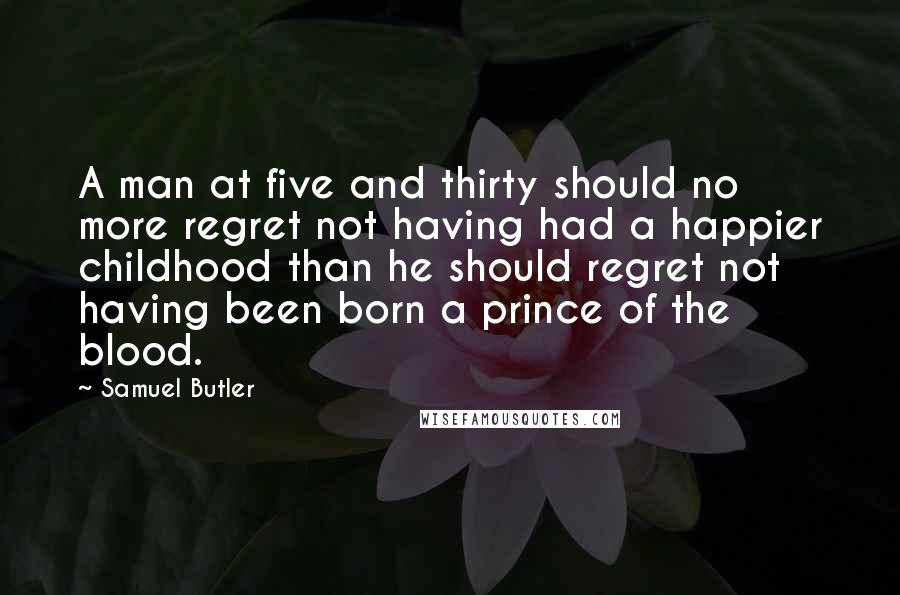 Samuel Butler Quotes: A man at five and thirty should no more regret not having had a happier childhood than he should regret not having been born a prince of the blood.
