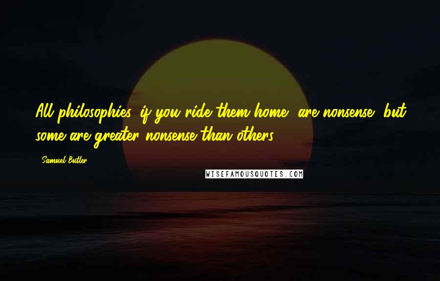 Samuel Butler Quotes: All philosophies, if you ride them home, are nonsense, but some are greater nonsense than others.