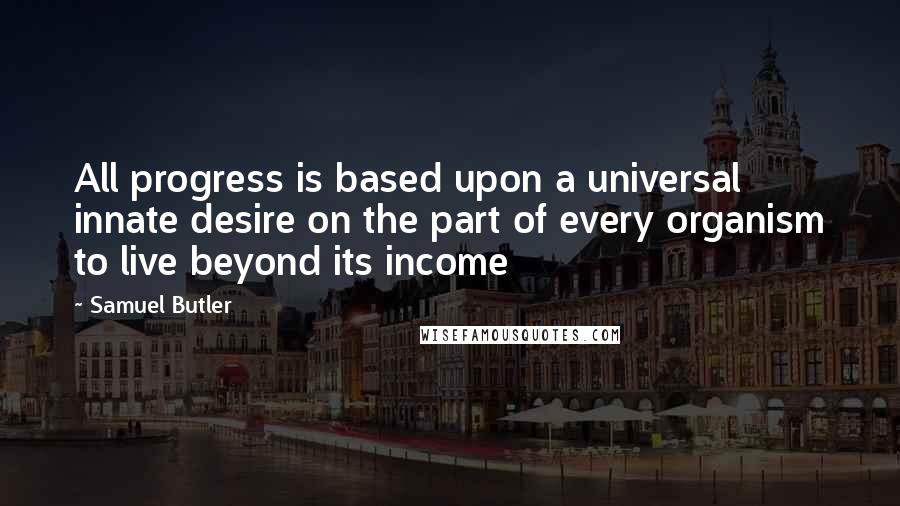 Samuel Butler Quotes: All progress is based upon a universal innate desire on the part of every organism to live beyond its income