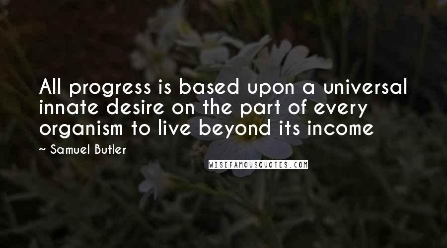 Samuel Butler Quotes: All progress is based upon a universal innate desire on the part of every organism to live beyond its income
