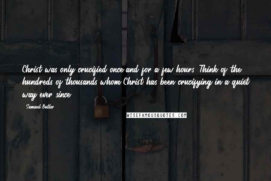 Samuel Butler Quotes: Christ was only crucified once and for a few hours. Think of the hundreds of thousands whom Christ has been crucifying in a quiet way ever since.