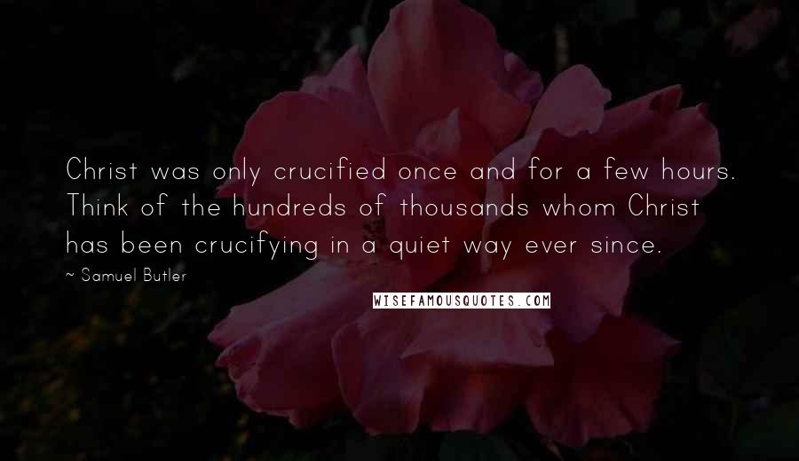 Samuel Butler Quotes: Christ was only crucified once and for a few hours. Think of the hundreds of thousands whom Christ has been crucifying in a quiet way ever since.