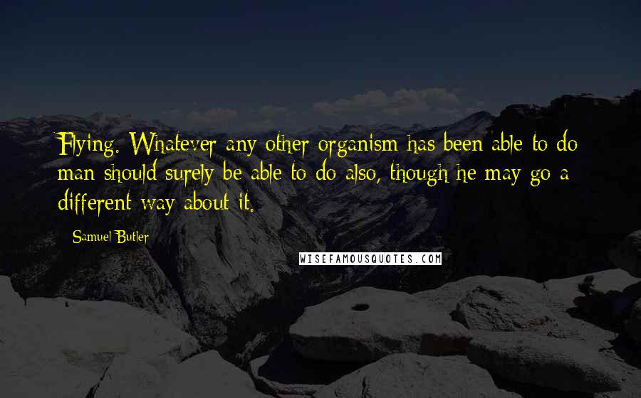 Samuel Butler Quotes: Flying. Whatever any other organism has been able to do man should surely be able to do also, though he may go a different way about it.