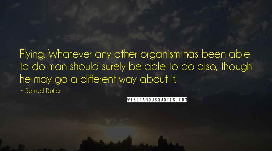 Samuel Butler Quotes: Flying. Whatever any other organism has been able to do man should surely be able to do also, though he may go a different way about it.