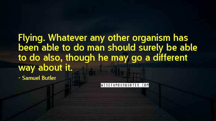 Samuel Butler Quotes: Flying. Whatever any other organism has been able to do man should surely be able to do also, though he may go a different way about it.