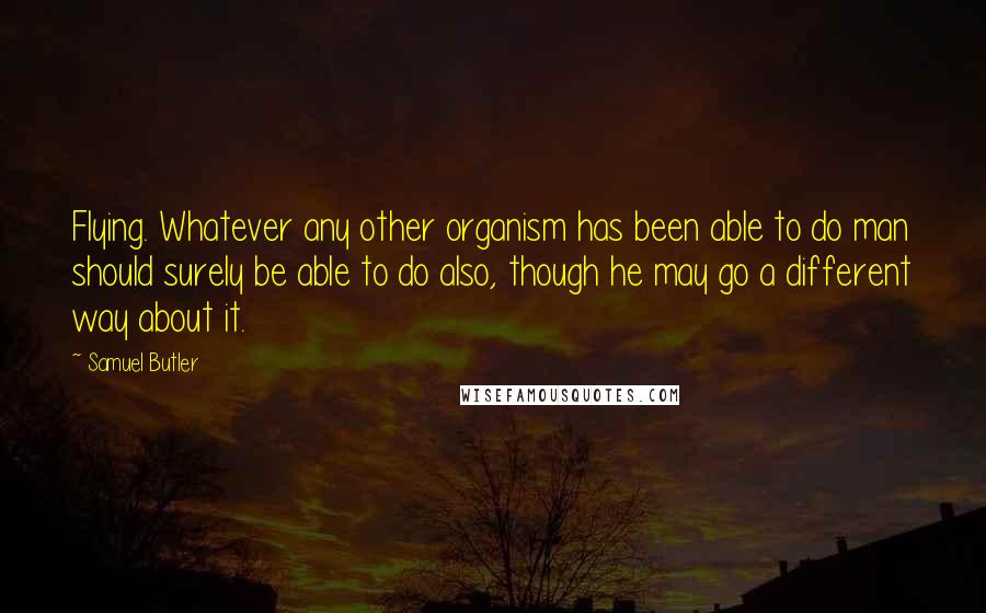 Samuel Butler Quotes: Flying. Whatever any other organism has been able to do man should surely be able to do also, though he may go a different way about it.