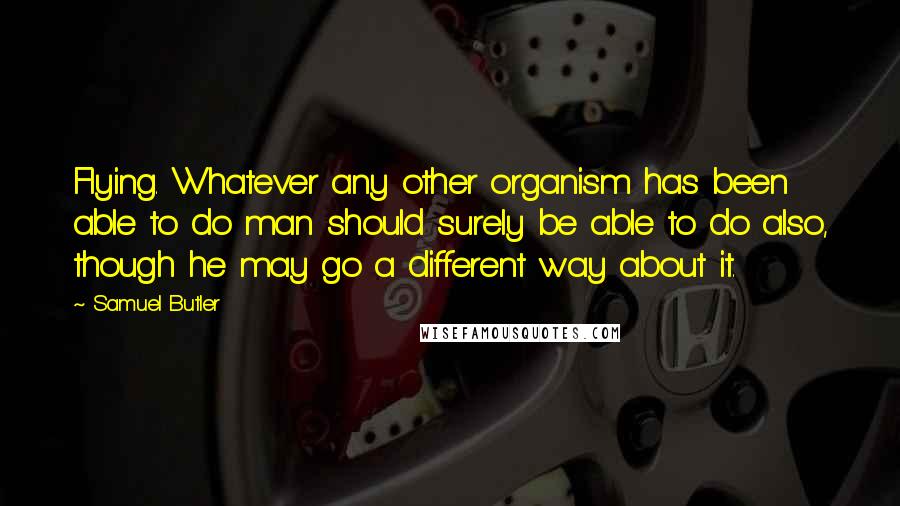 Samuel Butler Quotes: Flying. Whatever any other organism has been able to do man should surely be able to do also, though he may go a different way about it.