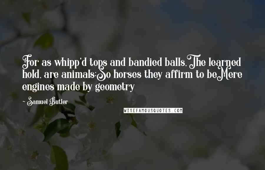 Samuel Butler Quotes: For as whipp'd tops and bandied balls,The learned hold, are animals;So horses they affirm to beMere engines made by geometry