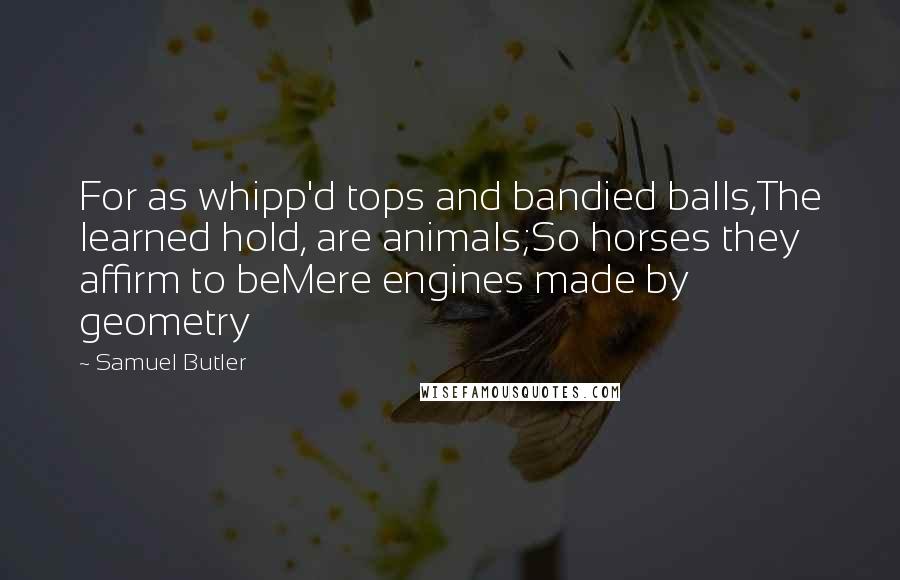 Samuel Butler Quotes: For as whipp'd tops and bandied balls,The learned hold, are animals;So horses they affirm to beMere engines made by geometry