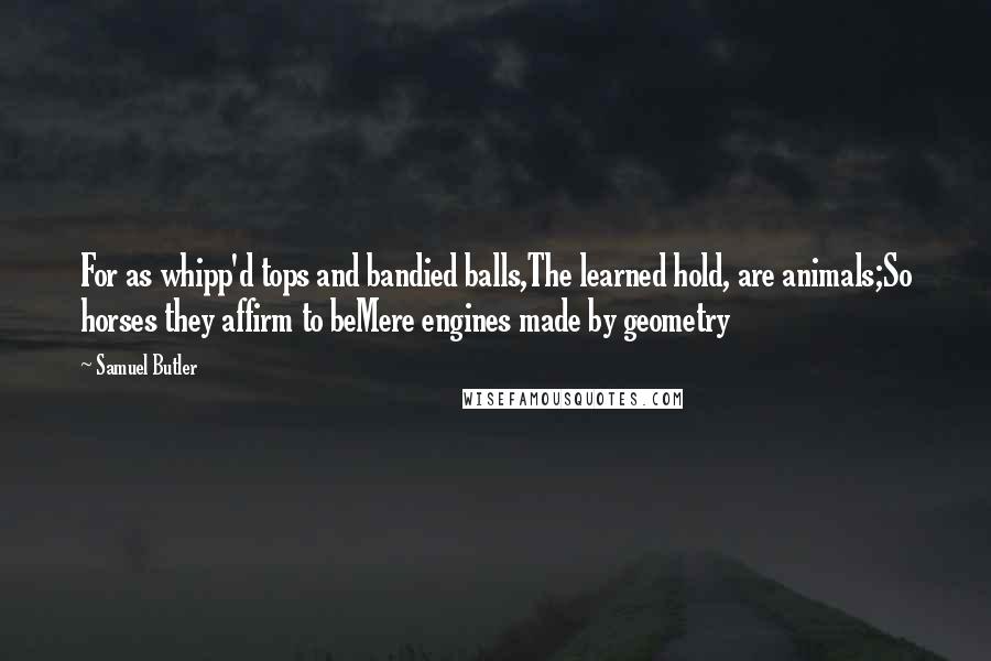Samuel Butler Quotes: For as whipp'd tops and bandied balls,The learned hold, are animals;So horses they affirm to beMere engines made by geometry