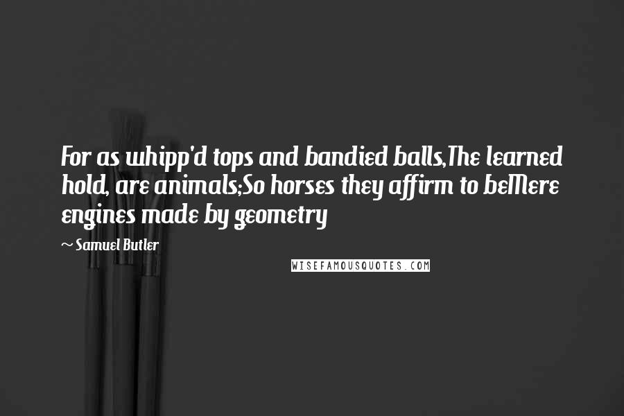 Samuel Butler Quotes: For as whipp'd tops and bandied balls,The learned hold, are animals;So horses they affirm to beMere engines made by geometry
