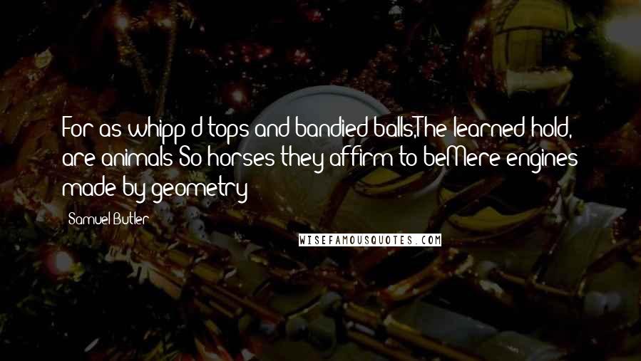 Samuel Butler Quotes: For as whipp'd tops and bandied balls,The learned hold, are animals;So horses they affirm to beMere engines made by geometry