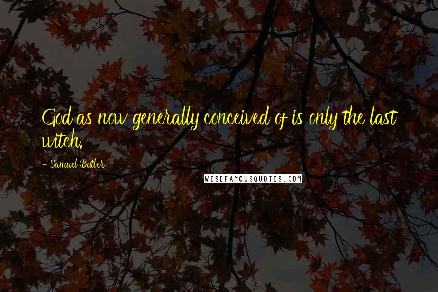 Samuel Butler Quotes: God as now generally conceived of is only the last witch.