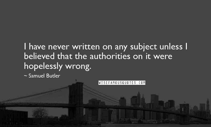 Samuel Butler Quotes: I have never written on any subject unless I believed that the authorities on it were hopelessly wrong.