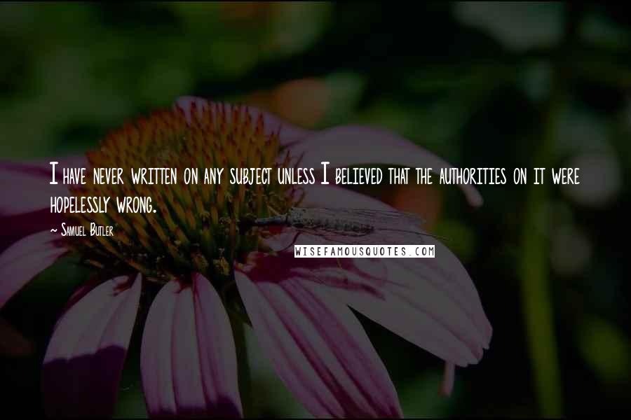 Samuel Butler Quotes: I have never written on any subject unless I believed that the authorities on it were hopelessly wrong.