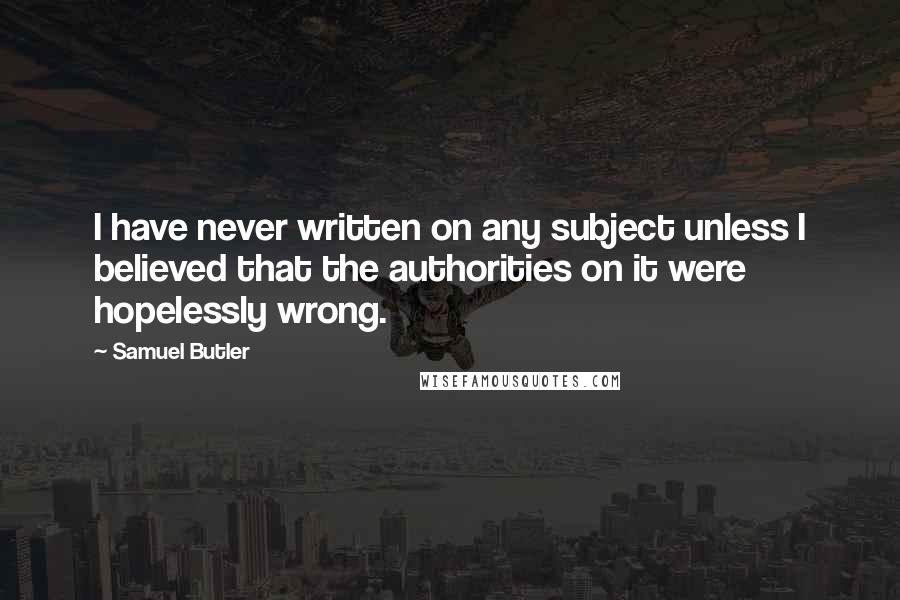 Samuel Butler Quotes: I have never written on any subject unless I believed that the authorities on it were hopelessly wrong.