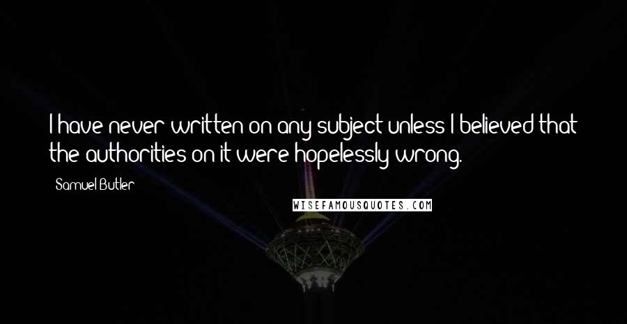 Samuel Butler Quotes: I have never written on any subject unless I believed that the authorities on it were hopelessly wrong.