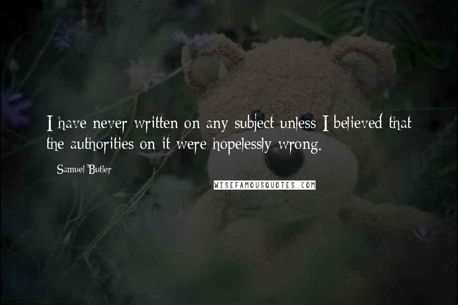 Samuel Butler Quotes: I have never written on any subject unless I believed that the authorities on it were hopelessly wrong.