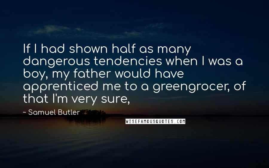 Samuel Butler Quotes: If I had shown half as many dangerous tendencies when I was a boy, my father would have apprenticed me to a greengrocer, of that I'm very sure,