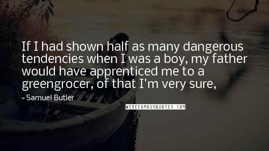 Samuel Butler Quotes: If I had shown half as many dangerous tendencies when I was a boy, my father would have apprenticed me to a greengrocer, of that I'm very sure,