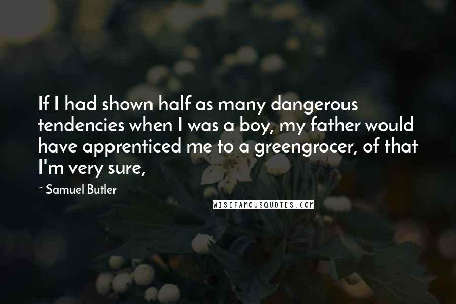 Samuel Butler Quotes: If I had shown half as many dangerous tendencies when I was a boy, my father would have apprenticed me to a greengrocer, of that I'm very sure,