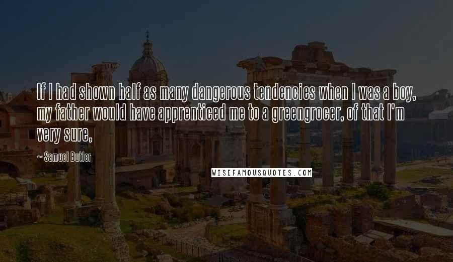 Samuel Butler Quotes: If I had shown half as many dangerous tendencies when I was a boy, my father would have apprenticed me to a greengrocer, of that I'm very sure,