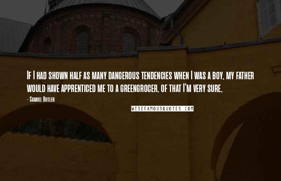 Samuel Butler Quotes: If I had shown half as many dangerous tendencies when I was a boy, my father would have apprenticed me to a greengrocer, of that I'm very sure,