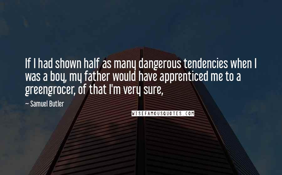 Samuel Butler Quotes: If I had shown half as many dangerous tendencies when I was a boy, my father would have apprenticed me to a greengrocer, of that I'm very sure,