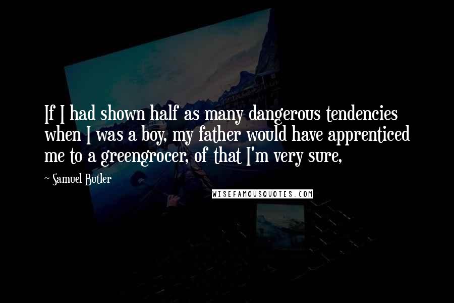 Samuel Butler Quotes: If I had shown half as many dangerous tendencies when I was a boy, my father would have apprenticed me to a greengrocer, of that I'm very sure,