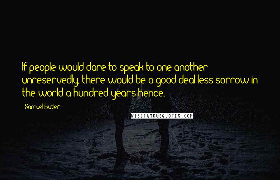 Samuel Butler Quotes: If people would dare to speak to one another unreservedly, there would be a good deal less sorrow in the world a hundred years hence.