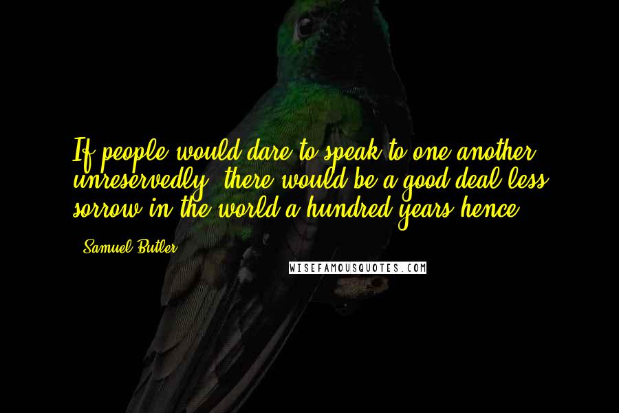 Samuel Butler Quotes: If people would dare to speak to one another unreservedly, there would be a good deal less sorrow in the world a hundred years hence.