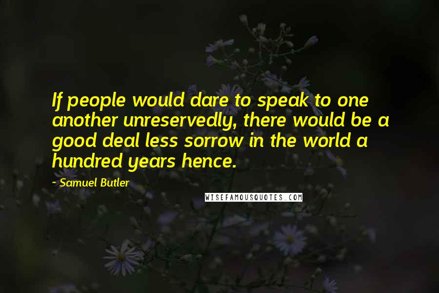 Samuel Butler Quotes: If people would dare to speak to one another unreservedly, there would be a good deal less sorrow in the world a hundred years hence.