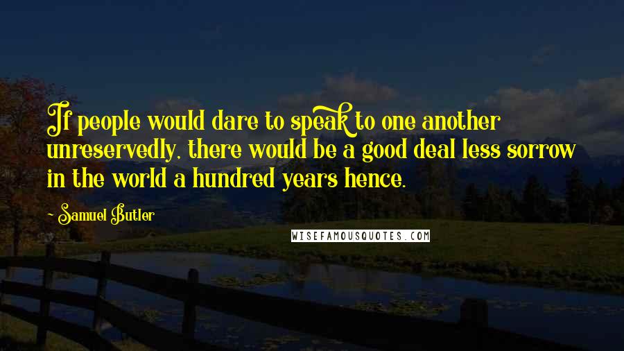 Samuel Butler Quotes: If people would dare to speak to one another unreservedly, there would be a good deal less sorrow in the world a hundred years hence.