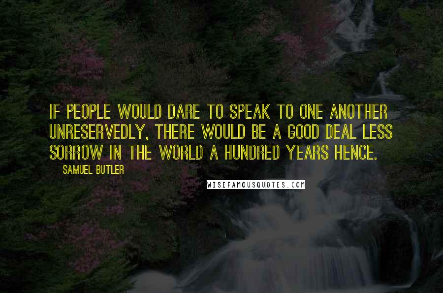 Samuel Butler Quotes: If people would dare to speak to one another unreservedly, there would be a good deal less sorrow in the world a hundred years hence.