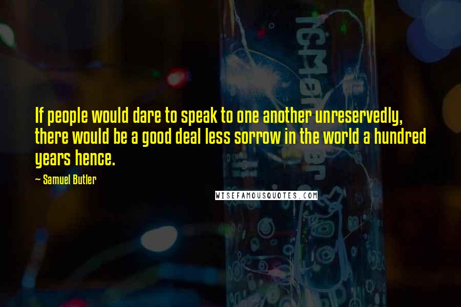 Samuel Butler Quotes: If people would dare to speak to one another unreservedly, there would be a good deal less sorrow in the world a hundred years hence.