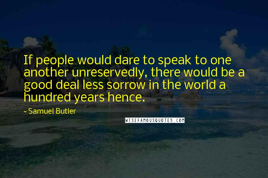 Samuel Butler Quotes: If people would dare to speak to one another unreservedly, there would be a good deal less sorrow in the world a hundred years hence.
