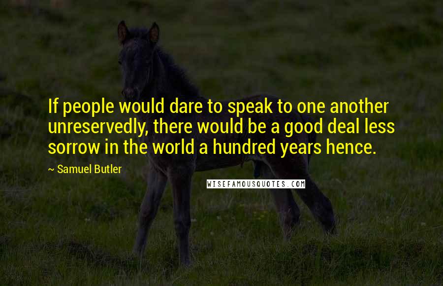 Samuel Butler Quotes: If people would dare to speak to one another unreservedly, there would be a good deal less sorrow in the world a hundred years hence.