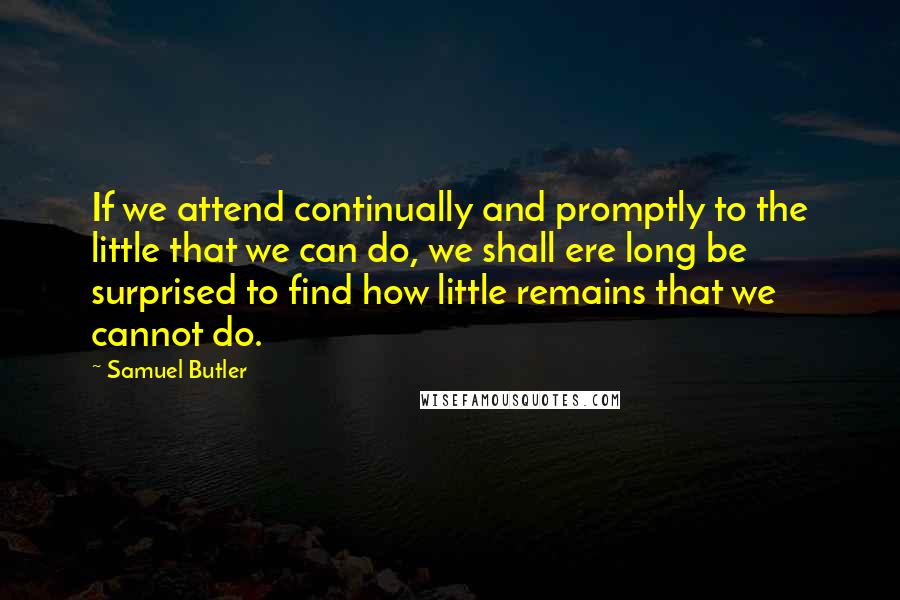 Samuel Butler Quotes: If we attend continually and promptly to the little that we can do, we shall ere long be surprised to find how little remains that we cannot do.