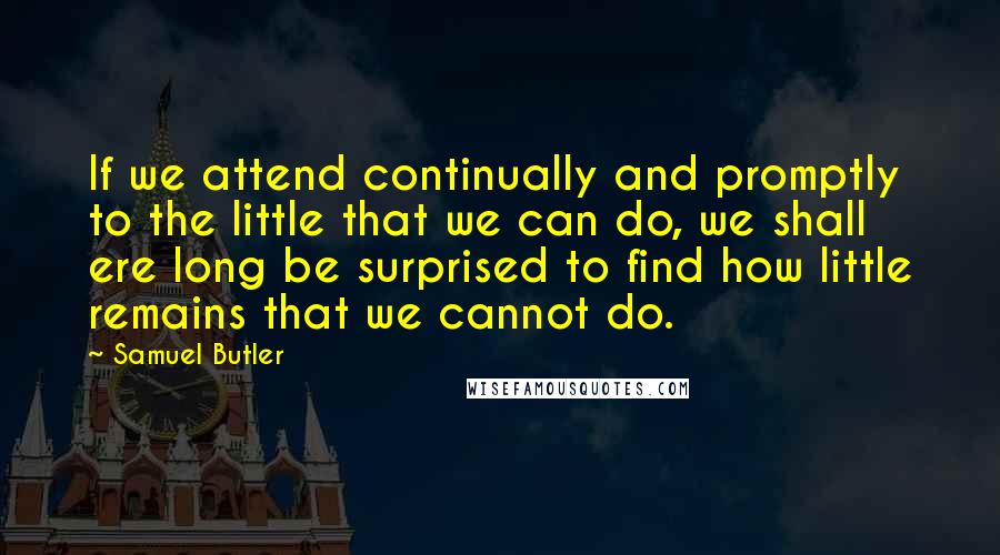 Samuel Butler Quotes: If we attend continually and promptly to the little that we can do, we shall ere long be surprised to find how little remains that we cannot do.