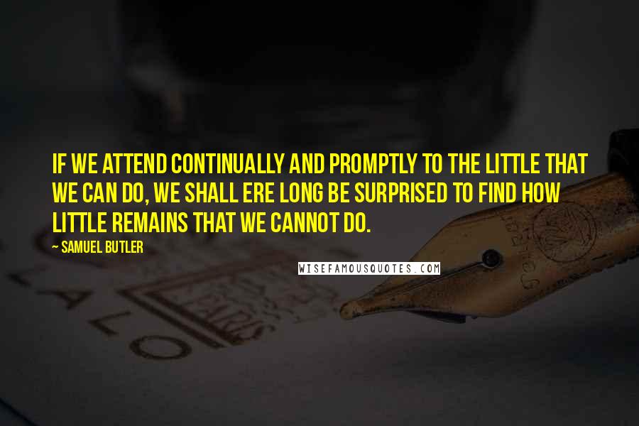 Samuel Butler Quotes: If we attend continually and promptly to the little that we can do, we shall ere long be surprised to find how little remains that we cannot do.